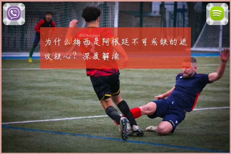 为什么梅西是阿根廷不可或缺的进攻核心？深度解读