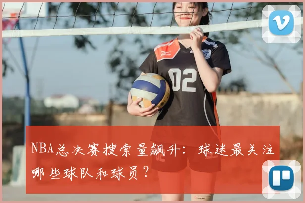 NBA总决赛搜索量飙升:球迷最关注哪些球队和球员?