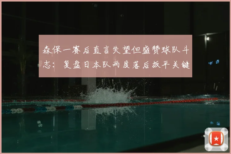 森保一赛后直言失望但盛赞球队斗志：复盘日本队两度落后扳平关键点，附球员表现评分与分析