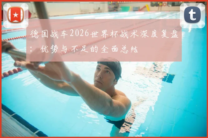 德国战车2026世界杯战术深度复盘：优势与不足的全面总结