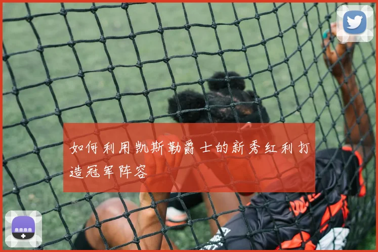 如何利用凯斯勒爵士的新秀红利打造冠军阵容