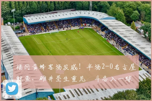 福冈黄蜂客场发威！半场2-0名古屋鲸鱼，碓井圣生重见柾斗各入一球