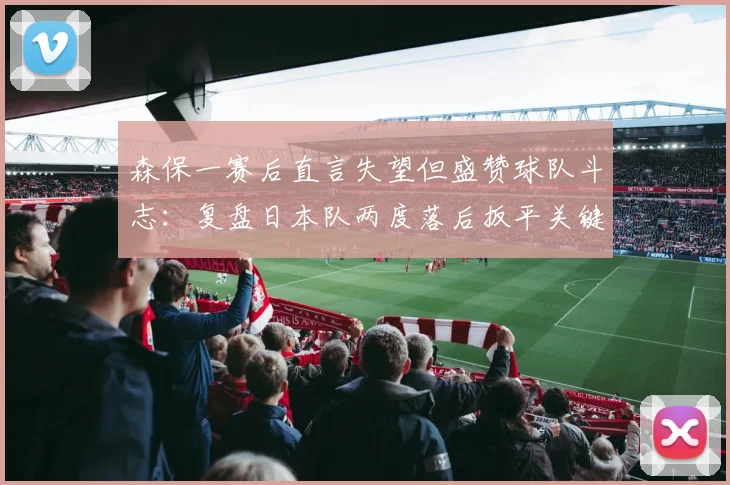 森保一赛后直言失望但盛赞球队斗志：复盘日本队两度落后扳平关键点，附球员表现评分与分析