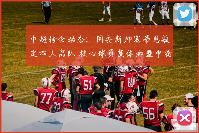 中超转会动态:国安新帅塞蒂恩敲定四人离队 核心球员集体加盟申花