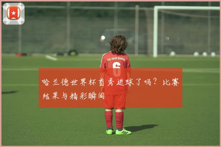 哈兰德世界杯首秀进球了吗？比赛结果与精彩瞬间
