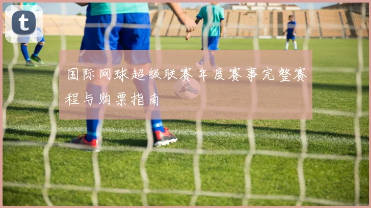 国际网球超级联赛年度赛事完整赛程与购票指南