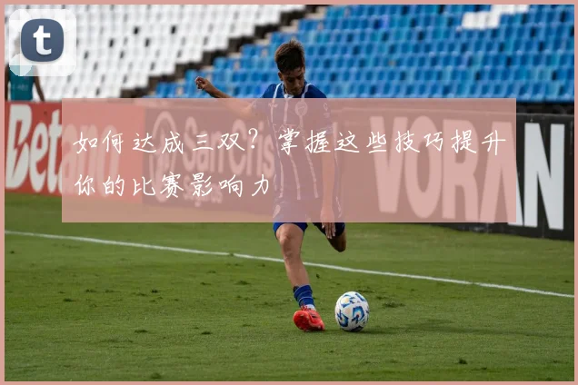 如何达成三双?掌握这些技巧提升你的比赛影响力