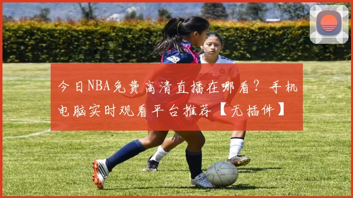 今日NBA免费高清直播在哪看？手机电脑实时观看平台推荐【无插件】