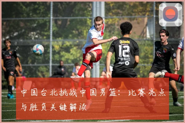 中国台北挑战中国男篮：比赛亮点与胜负关键解读