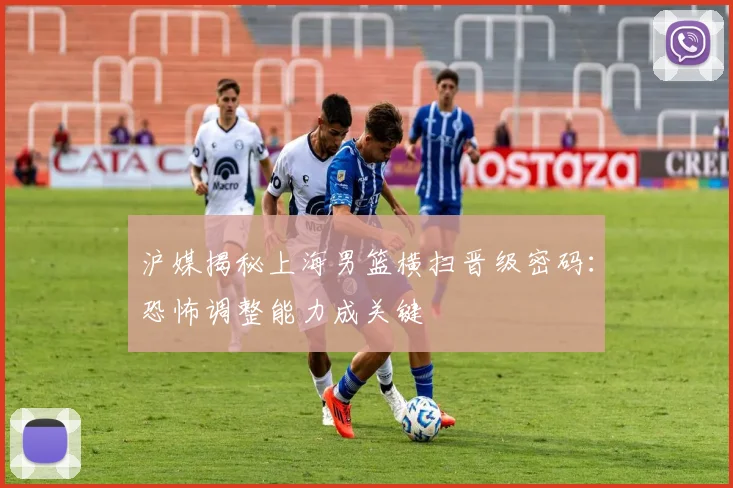 沪媒揭秘上海男篮横扫晋级密码:恐怖调整能力成关键