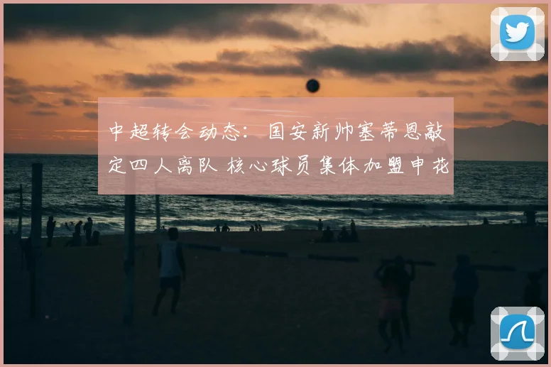 中超转会动态：国安新帅塞蒂恩敲定四人离队 核心球员集体加盟申花