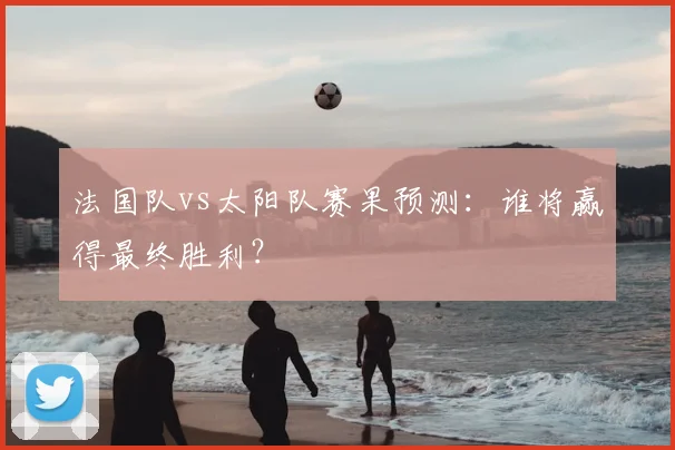 法国队vs太阳队赛果预测:谁将赢得最终胜利?