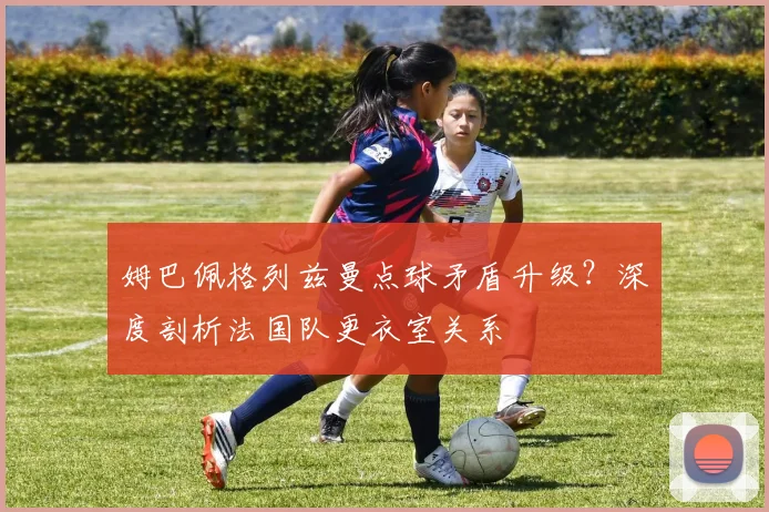 姆巴佩格列兹曼点球矛盾升级?深度剖析法国队更衣室关系